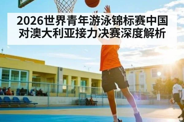 2026世界青年游泳锦标赛中国对澳大利亚接力决赛深度解析