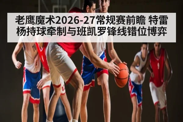 老鹰魔术2026-27常规赛前瞻 特雷杨持球牵制与班凯罗锋线错位博弈